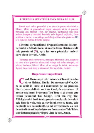 C M
                                                                            Y K




          LITURGHIA SF+NTULUI IOAN GUR| DE AUR

          Srut apoi mâna preotului [i se duce `n partea de rsrit a
      Sfintei Mese [i plecându-[i capul a[teapt s ia [i preotul
      prticica din Sfântul Trup. Iar preotul, desfcând mai `ntâi
      palma dreapt [i a[ezând buretele sub degetul mijlociu, `ntre
      arttor [i inelar, ia cu stânga cealalt jumtate din prticica HS
      [i o pune `n palma dreapt, zicând:

        Cinstitul [i Preasfântul Trup al Domnului [i Dum-
      nezeului [i Mântuitorului nostru Iisus Hristos se d
      mie preotului (N), spre iertarea pcatelor mele [i
      spre via]a de veci. Amin.
          ~[i [terge apoi cu buretele, deasupra Sfântului Disc, degetele
      cu care a luat prticica [i a[ezând stânga sub mâna dreapt, st
      plecat `naintea Sfintei Mese [i se roag `n tain, asemenea
      fcând `n acela[i timp [i diaconul, din locul su, zicând:

                       Rugciunile `mprt[irii

         C     red, Doamne, [i mrturisesc c Tu e[ti cu ade-
               vrat Hristos, Fiul lui Dumnezeu-cel-Viu, Cel
      ce ai venit `n lume s-i mântuie[ti pe cei pcto[i,
      dintre care cel dintâi sunt eu. Cred, de asemenea, c
      acesta este `nsu[i Preacurat Tu Trup [i c acesta este
      `nsu[i Scumpul Tu Sânge. Deci m rog }ie:
      Miluie[te-m [i iart toate gre[alele mele cele de voie [i
      cele fr de voie, cele cu cuvântul, cele cu fapta, cele
      cu [tiin] sau cu ne[tiin]. {i m `nvrednice[te ca fr
      de osând s m `mprt[esc cu Preacuratele Tale Taine,
      spre iertarea pcatelor [i spre via]a de veci. Amin.
                                     209
C M
Y K
 