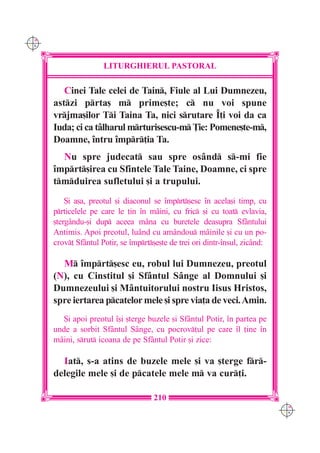 C M
Y K




                      LITURGHIERUL PASTORAL

         Cinei Tale celei de Tain, Fiule al Lui Dumnezeu,
      astzi prta[ m prime[te; c nu voi spune
      vrjma[ilor Ti Taina Ta, nici srutare ~]i voi da ca
      Iuda; ci ca tâlharul mrturisescu-m }ie: Pomene[te-m,
      Doamne, `ntru `mpr]ia Ta.
        Nu spre judecat sau spre osând s-mi fie
      `mprt[irea cu Sfintele Tale Taine, Doamne, ci spre
      tmduirea sufletului [i a trupului.
          {i a[a, preotul [i diaconul se `mprt[esc `n acela[i timp, cu
      prticelele pe care le ]in `n mâini, cu fric [i cu toat evlavia,
      [tergându-[i dup aceea mâna cu buretele deasupra Sfântului
      Antimis. Apoi preotul, luând cu amândou mâinile [i cu un po-
      crov] Sfântul Potir, se `mprt[e[te de trei ori dintr-`nsul, zicând:

        M `mprt[esc eu, robul lui Dumnezeu, preotul
      (N), cu Cinstitul [i Sfântul Sânge al Domnului [i
      Dumnezeului [i Mântuitorului nostru Iisus Hristos,
      spre iertarea pcatelor mele [i spre via]a de veci. Amin.
         {i apoi preotul `[i [terge buzele [i Sfântul Potir, `n partea pe
      unde a sorbit Sfântul Sânge, cu pocrov]ul pe care `l ]ine `n
      mâini, srut icoana de pe Sf=ntul Potir [i zice:

        Iat, s-a atins de buzele mele [i va [terge fr-
      delegile mele [i de pcatele mele m va cur]i.

                                      210
                                                                               C M
                                                                               Y K
 