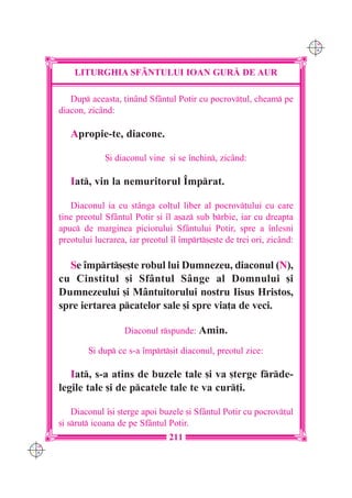 C M
                                                                             Y K




          LITURGHIA SF+NTULUI IOAN GUR| DE AUR

         Dup aceasta, ]inând Sfântul Potir cu pocrov]ul, cheam pe
      diacon, zicând:

         Apropie-te, diacone.

                   {i diaconul vine [i se `nchin, zicând:

         Iat, vin la nemuritorul ~mprat.

         Diaconul ia cu stânga col]ul liber al pocrov]ului cu care
      ]ine preotul Sfântul Potir [i `l a[az sub brbie, iar cu dreapta
      apuc de marginea piciorului Sfântului Potir, spre a `nlesni
      preotului lucrarea, iar preotul `l `mprt[e[te de trei ori, zicând:

        Se `mprt[e[te robul lui Dumnezeu, diaconul (N),
      cu Cinstitul [i Sfântul Sânge al Domnului [i
      Dumnezeului [i Mântuitorului nostru Iisus Hristos,
      spre iertarea pcatelor sale [i spre via]a de veci.

                         Diaconul rspunde: Amin.

              {i dup ce s-a `mprt[it diaconul, preotul zice:

         Iat, s-a atins de buzele tale [i va [terge frde-
      legile tale [i de pcatele tale te va cur]i.

          Diaconul `[i [terge apoi buzele [i Sfântul Potir cu pocrov]ul
      [i srut icoana de pe Sf=ntul Potir.
                                     211
C M
Y K
 