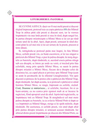 C M
Y K




                      LITURGHIERUL PASTORAL

          SE CUVINE A {TI C|: dac vor fi mai mul]i preo]i [i diaconi
      slujind `mpreun, protosul taie cu copia prticica HS din Sfântul
      Trup `n atâtea pr]i câ]i preo]i [i diaconi sunt, iar la vremea
      `mprt[irii vin mai `ntâi preo]ii [i stau `n rând, dup rangul lor,
      `n partea dinspre miaznoapte a Sfintei Mese [i `[i cer pe rând
      iertare unul de la altul. Apoi, dup preo]i, urmeaz `n rând dia-
      conii pân la cel mai mic [i `[i cer iertare de la preo]i, precum [i
      `ntre dân[ii.
          {i, retrgându-se protosul pu]in mai `napoi, `n fa]a Sfintei
      Mese, ceilal]i preo]i vin, cu bun cucernicie, [i `[i iau singuri o
      prticic din Sfântul Trup, o pun `n palma dreapt, `[i [terg dege-
      tele cu buretele, dup rânduial, [i, a[ezând cruci[ palma st=ng
      sub cea dreapt, se `ntorc pe unde au venit, [i trecând prin fa]a
      celorlal]i, merg prin spatele Sfintei Mese, se a[az `n partea
      dinspre miazzi a Sfintei Mese, fiecare de-a dreapta celui de
      dinaintea lui, cu capul plecat [i privirea spre Sf=ntul Trup (cum
      se arat `n pov]uirile de la sf=r[itul Liturghierului). Vin apoi
      diaconii [i primesc de la protos câte o prticic din Sfântul Trup,
      dup rânduial. Iar dup ace[tia, ia [i protosul o prticic [i stând
      `naintea Sfintei Mese, se roag, `mpreun cu ceilal]i, zicând:
      Cred, Doamne [i mrturisesc... [i celelalte, `nceti[or, lin [i cu
      luare-aminte, ca nu cumva prin zgomot mult s se `ncurce `n
      rugciuni, fiind apropia]i unul de altul. Isprvind rugciunile, se
      `mprt[esc to]i cu Sfântul Trup. {i [tergându-[i cel mai mare
      palma dreapt cu buretele, ia cu evlavie Sfântul Potir [i dup ce
      s-a `mprt[it cu Sfântul Sânge, merge [i `[i spal m=inile, dup
      r=nduial. De asemenea, [i ceilal]i preo]i, vin unul dup altul
      prin partea dinspre miazzi, [i urmeaz aceea[i r=nduial. Iar
      ultimul dintre preo]i `mprt[e[te pe diaconi din Sfântul Potir, cu
                                      212
                                                                              C M
                                                                              Y K
 