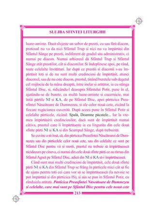 C M
                                                                                    Y K




                       SLUJBA SFINTEI LITURGHII

      luare-aminte. Dac sluje[te un sobor de preo]i, cu sau fr diacon,
      protosul nu va da nici Sf=ntul Trup [i nici nu va `mprt[i din
      Sf=ntul S=nge pe preo]i, indiferent de gradul su administrativ, ci
      numai pe diacon. Numai arhiereul d Sf=ntul Trup [i Sf=ntul
      S=nge at=t preo]ilor, c=t [i diaconilor. {i `ndeplinesc apoi, pe rând,
      toate celelalte `nv]turi. Iar dup ce preo]ii [i diaconii s-au `m-
      prt[it to]i [i de nu sunt mul]i credincio[i de `mprt[it, atunci
      diaconul, sau de nu este diacon, preotul, ]inând buretele sub degetul
      cel mijlociu de la mâna dreapt, `ntre inelar [i arttor, ia cu stânga
      Sfântul Disc, [i, ridicându-l deasupra Sfântului Potir, pune `n el,
      ajut=ndu-se de burete, cu mult luare-aminte [i cucernicie, mai
      `ntâi pr]ile NI [i KA, de pe Sfântul Disc, apoi prticica Prea-
      sfintei Nsctoare de Dumnezeu, [i ale celor nou cete, zic=nd la
      fiecare rugciunea cuvenit. Dup aceea pune `n Sfântul Potir [i
      celelalte prticele, zicând: Spal, Doamne pcatele... Iar la vre-
      mea `mprt[irii credincio[ilor, dac sunt de `mprt[it numai
      câ]iva, preotul care `i `mprt[e[te ia cu linguri]a din cele dou
      sfinte pr]i NI [i KA [i din Scumpul Sânge, dup trebuin].
          Se cuvine a [ti `ns, c, din prticica Preasfintei Nsctoarei de Dum-
      nezeu sau din prticelele celor nou cete, sau din celelalte ce sunt pe
      Sfântul Disc pentru vii [i mor]i, preotul nu trebuie s `mprt[easc
      nicidecum pe cineva, ci numai din cele dou sfinte pr]i ce au rmas din
      Sfântul Agne] pe Sfântul Disc, adic din NI [i KA s-i `mprt[easc.
          Când sunt mai mul]i credincio[i de `mprt[it, cele dou sfinte
      pr]i NI [i KA din Sfântul Trup se fr=ng `n prticele mici cât s fie
      de ajuns pentru to]i cei care vor s se `mprt[easc (la nevoie se
      pot `mprt[i [i din prticica IS), [i a[a se pun `n Sfântul Potir, cu
      rânduiala artat. Prticica Preasfintei Nsctoare de Dumnezeu
      [i celelalte, care mai sunt pe Sfântul Disc pentru cele nou cete
                                         213
C M
Y K
 