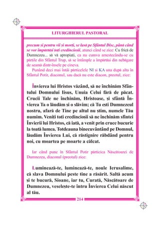 C M
Y K




                      LITURGHIERUL PASTORAL

      precum [i pentru vii [i mor]i, se las pe Sfântul Disc, pân c=nd
      se vor `mprt[i to]i credincio[ii, atunci când se zice: Cu fric de
      Dumnezeu... s v apropia]i, ca nu cumva amestecându-se cu
      pr]ile din Sfântul Trup, s se `ntâmple a `mprt[i din nebgare
      de seam dintr-`nsele pe cineva.
          Punând deci mai `ntâi prticelele NI [i KA una dup alta `n
      Sfântul Potir, diaconul, sau dac nu este diacon, preotul, zice:

         ~nvierea lui Hristos vzând, s ne `nchinm Sfân-
      tului Domnului Iisus, Unuia Celui fr de pcat.
      Crucii Tale ne `nchinm, Hristoase, [i sfânt ~n-
      vierea Ta o ludm [i o slvim; c Tu e[ti Dumnezeul
      nostru, afar de Tine pe altul nu [tim, numele Tu
      numim. Veni]i to]i credincio[ii s ne `nchinm sfintei
      ~nvierii lui Hristos, c iat, a venit prin cruce bucurie
      la toat lumea. Totdeauna binecuvântând pe Domnul,
      ludm ~nvierea Lui, c rstignire rbdând pentru
      noi, cu moartea pe moarte a clcat.

        Iar când pune `n Sfântul Potir prticica Nsctoarei de
      Dumnezeu, diaconul (preotul) zice:

          Lumineaz-te, lumineaz-te, noule Ierusalime,
      c slava Domnului peste tine a rsrit. Salt acum
      [i te bucur, Sioane, iar tu, Curat, Nsctoare de
      Dumnezeu, vesele[te-te `ntru ~nvierea Celui nscut
      al tu.
                                     214
                                                                             C M
                                                                             Y K
 