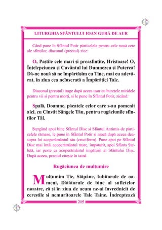 C M
                                                                         Y K




          LITURGHIA SF+NTULUI IOAN GUR| DE AUR

         Când pune `n Sfântul Potir prticelele pentru cele nou cete
      ale sfin]ilor, diaconul (preotul) zice:

         O, Pa[tile cele mari [i preasfin]ite, Hristoase! O,
      ~n]elepciunea [i Cuvântul lui Dumnezeu [i Puterea!
      D-ne nou s ne `mprt[im cu Tine, mai cu adev-
      rat, `n ziua cea ne`nserat a ~mpr]iei Tale.

         Diaconul (preotul) trage dup aceea u[or cu buretele miridele
      pentru vii [i pentru mor]i, [i le pune `n Sfântul Potir, zicând:

          Spal, Doamne, pcatele celor care s-au pomenit
      aici, cu Cinstit Sângele Tu, pentru rugciunile sfin-
      ]ilor Ti.

          {tergând apoi bine Sfântul Disc [i Sfântul Antimis de prti-
      celele rmase, le pune `n Sfântul Potir [i a[az dup aceea dea-
      supra lui acopermântul su (cruciform). Pune apoi pe Sfântul
      Disc mai `ntâi acoperm=ntul mare, `mpturit, apoi Sfânta Ste-
      lu], iar peste ea acopermântul `mpturit al Sfântului Disc.
      Dup aceea, preotul cite[te `n tain

                     Rugciunea de mul]umire


         M      ul]umim }ie, Stpâne, Iubitorule de oa-
                meni, Dttorule de bine al sufletelor
      noastre, c [i `n ziua de acum ne-ai `nvrednicit de
      cere[tile [i nemuritoarele Tale Taine. ~ndrepteaz
                                    215
C M
Y K
 