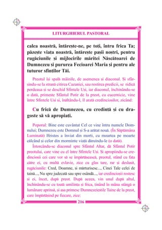 C M
Y K




                      LITURGHIERUL PASTORAL

      calea noastr, `ntre[te-ne, pe to]i, `ntru frica Ta;
      pze[te via]a noastr, `ntre[te pa[ii no[tri, pentru
      rugciunile [i mijlocirile mritei Nsctoarei de
      Dumnezeu [i pururea Fecioarei Maria [i pentru ale
      tuturor sfin]ilor Ti.
          Preotul `[i spal mâinile, de asemenea [i diaconul. {i sfâr-
      [indu-se la stran citirea Cazaniei, sau rostirea predicii, se ridic
      perdeaua [i se deschid Sfintele U[i, iar diaconul, `nchinându-se
      o dat, prime[te Sfântul Potir de la preot, cu cucernicie, vine
      `ntre Sfintele U[i [i, `nl]ându-l, `l arat credincio[ilor, zicând:

        Cu fric de Dumnezeu, cu credin] [i cu dra-
      goste s v apropia]i.
          Poporul: Bine este cuvântat Cel ce vine `ntru numele Dom-
      nului; Dumnezeu este Domnul [i S-a artat nou. (~n Sptmâna
      Luminat) Hristos a `nviat din mor]i, cu moartea pe moarte
      clcând [i celor din morminte via] druindu-le (o dat).
          ~ntorcându-se diaconul spre Sfântul Altar, d Sfântul Potir
      preotului, care vine cu el `ntre Sfintele U[i. {i apropiindu-se cre-
      dincio[ii cei care vor s se `mprt[easc, preotul, stând cu fa]a
      ctre ei, cu mult evlavie, zice cu glas tare, rar [i deslu[it,
      rugciunile: Cred, Doamne, [i mrturisesc..., Cinei Tale celei de
      tain..., Nu spre judecat sau spre osând..., iar credincio[ii rostesc
      [i ei, `ncet, dup preot. Dup aceea, vin unul dup altul,
      `nchinându-se cu toat umilin]a [i frica, ]in=nd `n m=na st=ng o
      lum=nare aprins, [i a[a primesc Dumnezeie[tile Taine de la preot,
      care `mprt[ind pe fiecare, zice:
                                       216
                                                                                C M
                                                                                Y K
 