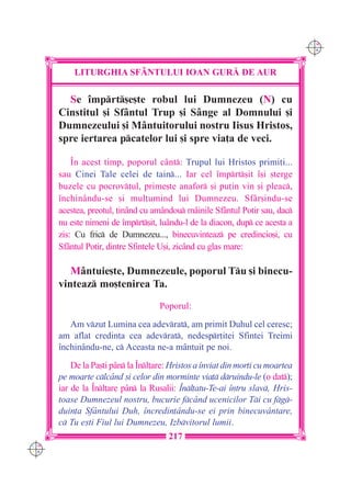 C M
                                                                                Y K




          LITURGHIA SF+NTULUI IOAN GUR| DE AUR

        Se `mprt[e[te robul lui Dumnezeu (N) cu
      Cinstitul [i Sfântul Trup [i Sânge al Domnului [i
      Dumnezeului [i Mântuitorului nostru Iisus Hristos,
      spre iertarea pcatelor lui [i spre via]a de veci.

          ~n acest timp, poporul cânt: Trupul lui Hristos primi]i...
      sau Cinei Tale celei de tain... Iar cel `mprt[it `[i [terge
      buzele cu pocrov]ul, prime[te anafor [i pu]in vin [i pleac,
      `nchin=ndu-se [i mul]umind lui Dumnezeu. Sfâr[indu-se
      acestea, preotul, ]inând cu amândou mâinile Sfântul Potir sau, dac
      nu este nimeni de `mprt[it, luându-l de la diacon, dup ce acesta a
      zis: Cu fric de Dumnezeu..., binecuvinteaz pe credincio[i, cu
      Sfântul Potir, dintre Sfintele U[i, zicând cu glas mare:

         Mântuie[te, Dumnezeule, poporul Tu [i binecu-
      vinteaz mo[tenirea Ta.
                                    Poporul:
         Am vzut Lumina cea adevrat, am primit Duhul cel ceresc;
      am aflat credin]a cea adevrat, nedespr]itei Sfintei Treimi
      `nchinându-ne, c Aceasta ne-a mântuit pe noi.
          De la Pa[ti p=n la ~nl]are: Hristos a `nviat din mor]i cu moartea
      pe moarte clc=nd [i celor din morminte via] druindu-le (o dat);
      iar de la ~nl]are p=n la Rusalii: ~nl]atu-Te-ai `ntru slav, Hris-
      toase Dumnezeul nostru, bucurie fc=nd ucenicilor Ti cu fg-
      duin]a Sf=ntului Duh, `ncredin]=ndu-se ei prin binecuv=ntare,
      c Tu e[ti Fiul lui Dumnezeu, Izbvitorul lumii.
                                       217
C M
Y K
 