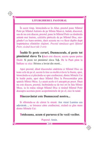 C M
Y K




                      LITURGHIERUL PASTORAL

         ~n acest timp, `ntorcându-se `n Altar, preotul pune Sfântul
      Potir pe Sfântul Antimis de pe Sfânta Mas [i, `ndat, diaconul,
      sau de nu este diacon, preotul, pune `n Sfântul Potir cu rânduiala
      artat mai `nainte, celelalte prticele de pe Sfântul Disc, [ter-
      gându-l cu luare-aminte, dac aceasta nu s-a fcut deplin dup
      `mprt[irea sfin]i]ilor slujitori. Preotul tmâiaz apoi Sfântul
      Potir, zicând `ncet (de 3 ori):

         ~nal]-Te peste ceruri, Dumnezeule, [i peste tot
      pmântul slava Ta (dac este diacon, acesta spune partea
      final: {i peste tot pm=ntul slava Ta). De la Pa[ti p=n la
      ~nl]are se zice: Hristos a `nviat din mor]i...

         Apoi preotul, dând diaconului cdelni]a [i Sfântul Disc cu
      toate cele de pe el, acesta le ]ine cu mult evlavie la frunte, apoi,
      `ntorc=ndu-se [i plec=ndu-se spre credincio[i, dintre Sfintele U[i
      le `nal] pu]in, apoi duce Sf=ntul Disc la Proscomidiar prin
      spatele Sfintei Mese. Le a[az acolo [i-l a[teapt pe preot. Dac
      nu este diacon, preotul, `nchinându-se de trei ori `n fa]a Sfintei
      Mese, ia `n m=na stâng Sfântul Disc [i ]inând Sfântul Potir
      deasupra acestuia peste acopermintele de pe el, zice `n tain:

         Binecuvântat este Dumnezeul nostru...
         {i sfâr[indu-se de cântat la stran: Am vzut Lumina cea
      adevrat..., se `ntoarce ctre credincio[i, zicând cu glas mare
      dintre Sfintele U[i:

         Totdeauna, acum [i pururea [i `n vecii vecilor.
                                Poporul: Amin.
                                      218
                                                                              C M
                                                                              Y K
 