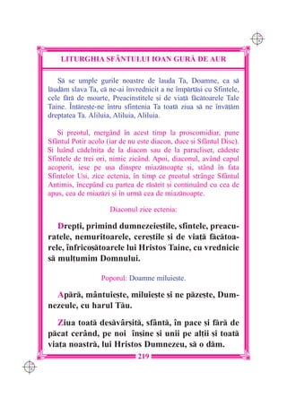 C M
                                                                           Y K




          LITURGHIA SF+NTULUI IOAN GUR| DE AUR

         S se umple gurile noastre de lauda Ta, Doamne, ca s
      ludm slava Ta, c ne-ai `nvrednicit a ne `mprt[i cu Sfintele,
      cele fr de moarte, Preacinstitele [i de via] fctoarele Tale
      Taine. ~ntre[te-ne `ntru sfin]enia Ta toat ziua s ne `nv]m
      dreptatea Ta. Aliluia, Aliluia, Aliluia.

         {i preotul, mergând `n acest timp la proscomidiar, pune
      Sfântul Potir acolo (iar de nu este diacon, duce [i Sfântul Disc).
      {i luând cdelni]a de la diacon sau de la paracliser, cde[te
      Sfintele de trei ori, nimic zicând. Apoi, diaconul, având capul
      acoperit, iese pe u[a dinspre miaznoapte [i, stând `n fa]a
      Sfintelor U[i, zice ectenia, `n timp ce preotul strânge Sfântul
      Antimis, `ncepând cu partea de rsrit [i continuând cu cea de
      apus, cea de miazzi [i `n urm cea de miaznoapte.

                           Diaconul zice ectenia:

         Drep]i, primind dumnezeie[tile, sfintele, preacu-
      ratele, nemuritoarele, cere[tile [i de via] fctoa-
      rele, `nfrico[toarele lui Hristos Taine, cu vrednicie
      s mul]umim Domnului.

                        Poporul: Doamne miluie[te.

        Apr, mântuie[te, miluie[te [i ne pze[te, Dum-
      nezeule, cu harul Tu.
         Ziua toat desvâr[it, sfânt, `n pace [i fr de
      pcat cerând, pe noi `n[ine [i unii pe al]ii [i toat
      via]a noastr, lui Hristos Dumnezeu, s o dm.
                                     219
C M
Y K
 