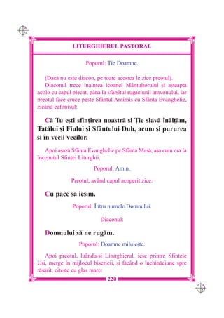 C M
Y K




                     LITURGHIERUL PASTORAL

                           Poporul: }ie Doamne.

         (Dac nu este diacon, pe toate acestea le zice preotul).
         Diaconul trece `naintea icoanei Mântuitorului [i a[teapt
      acolo cu capul plecat, pân la sfâr[itul rugciunii amvonului, iar
      preotul face cruce peste Sf=ntul Antimis cu Sfânta Evanghelie,
      zicând ecfonisul:

          C Tu e[ti sfin]irea noastr [i }ie slav `nl]m,
      Tatlui [i Fiului [i Sfântului Duh, acum [i pururea
      [i `n vecii vecilor.
         Apoi a[az Sfânta Evanghelie pe Sfânta Mas, a[a cum era la
      `nceputul Sfintei Liturghii.
                              Poporul: Amin.

                    Preotul, având capul acoperit zice:

         Cu pace s ie[im.
                     Poporul: ~ntru numele Domnului.

                                 Diaconul:

         Domnului s ne rugm.
                        Poporul: Doamne miluie[te.
         Apoi preotul, luându-[i Liturghierul, iese printre Sfintele
      U[i, merge `n mijlocul bisericii, [i fcând o `nchinciune spre
      rsrit, cite[te cu glas mare:
                                     220
                                                                           C M
                                                                           Y K
 