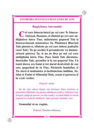 C M
                                                                             Y K




          LITURGHIA SF+NTULUI IOAN GUR| DE AUR

                        Rugciunea Amvonului


         C     el care binecuvintezi pe cei care Te binecu-
               vinteaz, Doamne, [i sfin]e[ti pe cei care n-
      djduiesc `ntru Tine, mântuie[te poporul Tu [i
      binecuvinteaz mo[tenirea Ta. Plintatea Bisericii
      Tale pze[te-o; sfin]e[te pe cei care iubesc podoaba
      casei Tale; Tu pe ace[tia `i preamre[te cu dumne-
      zeiasc puterea Ta; [i nu ne lsa pe noi cei care
      ndjduim `ntru Tine. Pace lumii Tale druie[te,
      bisericilor Tale, preo]ilor [i la tot poporul Tu. C
      toat darea cea bun [i tot darul desv=r[it de sus
      este, pogorând de la Tine, Printele luminilor, [i
      }ie slav [i mul]umire [i `nchinciune `nl]m, Ta-
      tlui [i Fiului [i Sfântului Duh, acum [i pururea [i
      `n vecii vecilor.
                               Poporul: Amin.

          Iar de sunt aduse daruri sau prinoase `ntru cinstirea [i
      pomenirea Sfântului sau pentru srbtoare (colive, brânz [i ou,
      struguri, pârg de poame, ori alte roade), se cânt `ndat la stran
      troparul [i condacul srbtorii. Apoi preotul, tmâind, zice:

         Domnului s ne rugm.

                        Poporul: Doamne miluie[te.

                                     221
C M
Y K
 