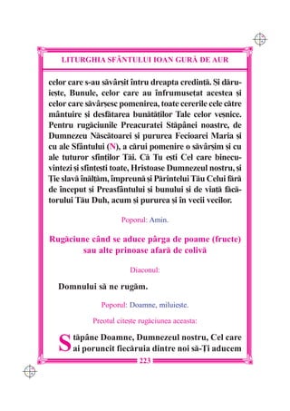 C M
                                                                   Y K




         LITURGHIA SF+NTULUI IOAN GUR| DE AUR

      celor care s-au svâr[it `ntru dreapta credin]. {i dru-
      ie[te, Bunule, celor care au `nfrumuse]at acestea [i
      celor care svâr[esc pomenirea, toate cererile cele ctre
      mântuire [i desftarea bunt]ilor Tale celor ve[nice.
      Pentru rugciunile Preacuratei Stpânei noastre, de
      Dumnezeu Nsctoarei [i pururea Fecioarei Maria [i
      cu ale Sfântului (N), a crui pomenire o svâr[im [i cu
      ale tuturor sfin]ilor Ti. C Tu e[ti Cel care binecu-
      vintezi [i sfin]e[ti toate, Hristoase Dumnezeul nostru, [i
      }ie slav `nl]m, `mpreun [i Printelui Tu Celui fr
      de `nceput [i Preasfântului [i bunului [i de via] fc-
      torului Tu Duh, acum [i pururea [i `n vecii vecilor.

                            Poporul: Amin.

      Rugciune c=nd se aduce p=rga de poame (fructe)
              sau alte prinoase afar de coliv

                               Diaconul:

        Domnului s ne rugm.

                     Poporul: Doamne, miluie[te.

                   Preotul cite[te rugciunea aceasta:


        S    tp=ne Doamne, Dumnezeul nostru, Cel care
             ai poruncit fiecruia dintre noi s-}i aducem
                                  223
C M
Y K
 