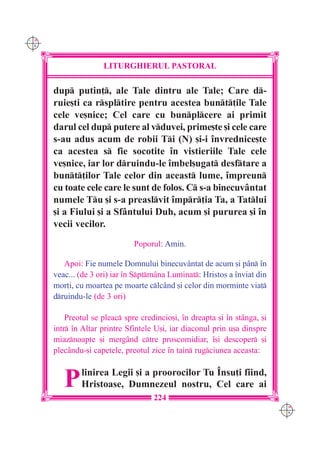 C M
Y K




                     LITURGHIERUL PASTORAL

      dup putin], ale Tale dintru ale Tale; Care d-
      ruie[ti ca rspltire pentru acestea bunt]ile Tale
      cele ve[nice; Cel care cu bunplcere ai primit
      darul cel dup putere al vduvei, prime[te [i cele care
      s-au adus acum de robii Ti (N) [i-i `nvrednice[te
      ca acestea s fie socotite `n vistieriile Tale cele
      ve[nice, iar lor druindu-le `mbel[ugat desftare a
      bunt]ilor Tale celor din aceast lume, `mpreun
      cu toate cele care le sunt de folos. C s-a binecuv=ntat
      numele Tu [i s-a preaslvit `mpr]ia Ta, a Tatlui
      [i a Fiului [i a Sf=ntului Duh, acum [i pururea [i `n
      vecii vecilor.
                               Poporul: Amin.

         Apoi: Fie numele Domnului binecuvântat de acum [i pân `n
      veac... (de 3 ori) iar `n Sptm=na Luminat: Hristos a `nviat din
      mor]i, cu moartea pe moarte clc=nd [i celor din morminte via]
      druindu-le (de 3 ori)

          Preotul se pleac spre credincio[i, `n dreapta [i `n stânga, [i
      intr `n Altar printre Sfintele U[i, iar diaconul prin u[a dinspre
      miaznoapte [i mergând ctre proscomidiar, `[i descoper [i
      plec=ndu-[i capetele, preotul zice `n tain rugciunea aceasta:



         P    linirea Legii [i a proorocilor Tu ~nsu]i fiind,
              Hristoase, Dumnezeul nostru, Cel care ai
                                     224
                                                                            C M
                                                                            Y K
 
