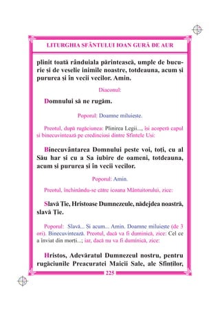 C M
                                                                           Y K




          LITURGHIA SF+NTULUI IOAN GUR| DE AUR

      plinit toat rânduiala printeasc, umple de bucu-
      rie [i de veselie inimile noastre, totdeauna, acum [i
      pururea [i `n vecii vecilor. Amin.
                                 Diaconul:

         Domnului s ne rugm.

                        Poporul: Doamne miluie[te.

          Preotul, dup rugciunea: Plinirea Legii..., `[i acoper capul
      [i binecuvinteaz pe credincio[i dintre Sfintele U[i:

        Binecuvântarea Domnului peste voi, to]i, cu al
      Su har [i cu a Sa iubire de oameni, totdeauna,
      acum [i pururea [i `n vecii vecilor.
                              Poporul: Amin.
         Preotul, `nchinându-se ctre icoana Mântuitorului, zice:

         Slav }ie, Hristoase Dumnezeule, ndejdea noastr,
      slav }ie.

          Poporul: Slav... {i acum... Amin. Doamne miluie[te (de 3
      ori). Binecuvinteaz. Preotul, dac va fi duminic, zice: Cel ce
      a `nviat din mor]i...; iar, dac nu va fi duminic, zice:

        Hristos, Adevratul Dumnezeul nostru, pentru
      rugciunile Preacuratei Maicii Sale, ale Sfin]ilor,
                                     225
C M
Y K
 
