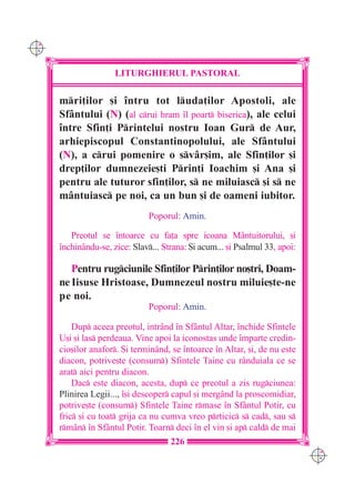 C M
Y K




                      LITURGHIERUL PASTORAL

      mri]ilor [i `ntru tot luda]ilor Apostoli, ale
      Sfântului (N) (al crui hram `l poart biserica), ale celui
      `ntre Sfin]i Printelui nostru Ioan Gur de Aur,
      arhiepiscopul Constantinopolului, ale Sfântului
      (N), a crui pomenire o svâr[im, ale Sfin]ilor [i
      drep]ilor dumnezeie[ti Prin]i Ioachim [i Ana [i
      pentru ale tuturor sfin]ilor, s ne miluiasc [i s ne
      mântuiasc pe noi, ca un bun [i de oameni iubitor.
                                Poporul: Amin.

         Preotul se `ntoarce cu fa]a spre icoana Mântuitorului, [i
      `nchinându-se, zice: Slav... Strana: {i acum... [i Psalmul 33, apoi:

         Pentru rugciunile Sfin]ilor Prin]ilor no[tri, Doam-
      ne Iisuse Hristoase, Dumnezeul nostru miluie[te-ne
      pe noi.
                                Poporul: Amin.

          Dup aceea preotul, intrând `n Sfântul Altar, `nchide Sfintele
      U[i [i las perdeaua. Vine apoi la iconostas unde `mparte credin-
      cio[ilor anafor. {i termin=nd, se `ntoarce `n Altar, [i, de nu este
      diacon, potrive[te (consum) Sfintele Taine cu rânduiala ce se
      arat aici pentru diacon.
          Dac este diacon, acesta, dup ce preotul a zis rugciunea:
      Plinirea Legii..., `[i descoper capul [i mergând la proscomidiar,
      potrive[te (consum) Sfintele Taine rmase `n Sf=ntul Potir, cu
      fric [i cu toat grija ca nu cumva vreo prticic s cad, sau s
      rmân `n Sfântul Potir. Toarn deci `n el vin [i ap cald de mai
                                      226
                                                                              C M
                                                                              Y K
 