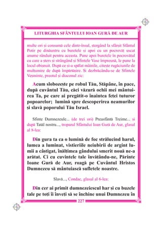 C M
                                                                            Y K




          LITURGHIA SF+NTULUI IOAN GUR| DE AUR

      multe ori [i consum cele dintr-`nsul, [tergând la sfâr[it Sfântul
      Potir pe dinuntru cu buretele [i apoi cu un pocrov] uscat
      anume rânduit pentru aceasta. Pune apoi buretele `n pocrov]ul
      cu care a [ters [i strângând [i Sfintele Vase `mpreun, le pune la
      locul obi[nuit. Dup ce [i-a splat mâinile, cite[te rugciunile de
      mul]umire de dup `mprt[ire. {i dezbrcându-se de Sfintele
      Ve[minte, preotul [i diaconul zic:

          Acum sloboze[te pe robul Tu, Stpâne, `n pace,
      dup cuvântul Tu, cci vzur ochii mei mântui-
      rea Ta, pe care ai pregtit-o `naintea fe]ei tuturor
      popoarelor; lumin spre descoperirea neamurilor
      [i slav poporului Tu Israel.

          Sfinte Dumnezeule... (de trei ori) Preasfânt Treime... [i
      dup Tatl nostru..., troparul Sfântului Ioan Gur de Aur, glasul
      al 8-lea:

        Din gura ta ca o lumin de foc strlucind harul,
      lumea a luminat, vistieriile neiubirii de argint lu-
      mii a câ[tigat, `nl]imea gândului smerit nou ne-a
      artat. Ci cu cuvintele tale `nv]ându-ne, Printe
      Ioane Gur de Aur, roag pe Cuvântul Hristos
      Dumnezeu s mântuiasc sufletele noastre.

                      Slav..., Condac, glasul al 6-lea:

         Din cer ai primit dumnezeiescul har [i cu buzele
      tale pe to]i `i `nve]i s se `nchine unui Dumnezeu `n
                                     227
C M
Y K
 