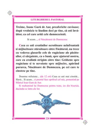 C M
Y K




                     LITURGHIERUL PASTORAL

      Treime, Ioane Gur de Aur, preafericite cuvioase;
      dup vrednicie te ludm deci pe tine, c e[ti `nv-
      ]tor, ca cel care ar]i cele dumnezeie[ti.
                 {i acum..., al Nsctoarei de Dumnezeu:

         Ceea ce e[ti cre[tinilor ocrotitoare ne`nfruntat
      [i mijlocitoare struitoare ctre Fctorul, nu trece
      cu vederea glasurile cele de rugciune ale pcto-
      [ilor, ci sârguie[te, ca o bun, spre ajutorul nostru,
      care cu credin] strigm ctre tine: Grbe[te spre
      rugciune [i te nevoie[te spre mijlocire, aprând
      pururea, Nsctoare de Dumnezeu, pe cei care te
      cinstesc pe tine.
         Doamne miluie[te... (de 12 ori) Ceea ce e[ti mai cinstit...
      Slav... {i acum... [i preotul face apolisul cel mic, pomenind pe
      Sfântul Ioan Gur de Aur.
         {i mul]umind lui Dumnezeu pentru toate, ies din biseric,
      ducându-se `ntru ale lor.




                                    228
                                                                          C M
                                                                          Y K
 