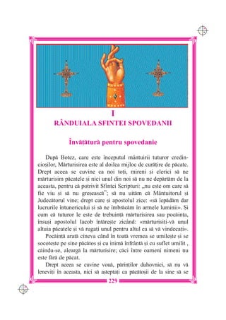C M
                                                                             Y K




                                       I
             RÂNDUIALA SFINTEI SPOVEDANII

                    ~nv]tur pentru spovedanie

          Dup Botez, care este `nceputul m=ntuirii tuturor credin-
      cio[ilor, Mrturisirea este al doilea mijloc de cur]ire de pcate.
      Drept aceea se cuvine ca noi to]i, mireni [i clerici s ne
      mrturisim pcatele [i nici unul din noi s nu ne deprtm de la
      aceasta, pentru c potrivit Sfintei Scripturi: „nu este om care s
      fie viu [i s nu gre[easc”; s nu uitm c M=ntuitorul [i
      Judectorul vine; drept care [i apostolul zice: «s lepdm dar
      lucrurile `ntunericului [i s ne `mbrcm `n armele luminii». {i
      cum c tuturor le este de trebuin] mrturisirea sau pocin]a,
      `nsu[i apostolul Iacob `ntre[te zic=nd: «mrturisi]i-v unul
      altuia pcatele [i v ruga]i unul pentru altul ca s v vindeca]i».
          Pocin] arat cineva c=nd `n toat vremea se umile[te [i se
      socote[te pe sine pctos [i cu inim `nfr=nt [i cu suflet umilit ,
      cindu-se, alearg la mrturisire; cci `ntre oameni nimeni nu
      este fr de pcat.
          Drept aceea se cuvine vou, prin]ilor duhovnici, s nu v
      lenevi]i `n aceasta, nici s a[tepta]i ca pcto[ii de la sine s se
                                     229
C M
Y K
 