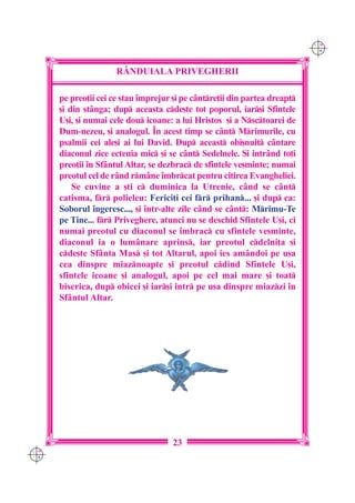 C M
                                                                            Y K




                      R+NDUIALA PRIVEGHERII

      pe preo]ii cei ce stau `mprejur [i pe c=ntre]ii din partea dreapt
      [i din st=nga; dup aceasta cde[te tot poporul, iar[i Sfintele
      U[i, [i numai cele dou icoane: a lui Hristos [i a Nsctoarei de
      Dum-nezeu, [i analogul. ~n acest timp se c=nt Mrimurile, cu
      psalmii cei ale[i ai lui David. Dup aceast obi[nuit c=ntare
      diaconul zice ectenia mic [i se c=nt Sedelnele. {i intr=nd to]i
      preo]ii `n Sf=ntul Altar, se dezbrac de sfintele ve[minte; numai
      preotul cel de r=nd rm=ne `mbrcat pentru citirea Evangheliei.
          Se cuvine a [ti c duminica la Utrenie, c=nd se c=nt
      catisma, fr polieleu: Ferici]i cei fr prihan... [i dup ea:
      Soborul `ngeresc..., [i `ntr-alte zile c=nd se c=nt: Mrimu-Te
      pe Tine... fr Priveghere, atunci nu se deschid Sfintele U[i, ci
      numai preotul cu diaconul se `mbrac cu sfintele ve[minte,
      diaconul ia o lum=nare aprins, iar preotul cdelni]a [i
      cde[te Sf=nta Mas [i tot Altarul, apoi ies am=ndoi pe u[a
      cea dinspre miaznoapte [i preotul cdind Sfintele U[i,
      sfintele icoane [i analogul, apoi pe cel mai mare [i toat
      biserica, dup obicei [i iar[i intr pe u[a dinspre miazzi `n
      Sf=ntul Altar.




                                      23
C M
Y K
 
