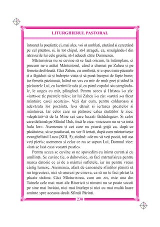 C M
Y K




                      LITURGHIERUL PASTORAL

      `ntoarc la pocin]; ci, mai ales, voi s umbla]i, cut=nd [i cercet=nd
      pe cel pctos, [i, `n tot chipul, s-l atrage]i, ca, smulg=ndu-l din
      nravurile lui cele gre[ite, s-l aduce]i ctre Dumnezeu.
          Mrturisirea nu se cuvine s se fac oricum, la `nt=mplare, ci
      precum ne-a artat M=ntuitorul, c=nd a chemat pe Zaheu [i pe
      femeia desfr=nat. Cci Zaheu, cu umilin], [i-a spus toate pcatele
      [i a fgduit s-[i `ndrepte via]a [i s pun `nceput de fapte bune;
      iar femeia pctoas, lu=nd un vas cu mir de mult pre] [i st=nd la
      picioarele Lui, cu lacrimi le uda [i, cu prul capului su [terg=ndu-
      le, le ungea cu mir, pl=ng=nd. Pentru aceea [i Hristos i-a zis:
      «iart-se ]ie pcatele tale»; iar lui Zaheu i-a zis: «astzi s-a fcut
      m=ntuire casei acesteia». Vezi dar cum, pentru clduroasa [i
      adevrata lor pocin], le-a druit [i iertarea pcatelor [i
      m=ntuirea. Iar celor care nu prsesc calea rut]ilor le zice:
      «deprta]i-v de la Mine cei care lucra]i frdelegea». {i celor
      care defaim pe Sf=ntul Duh, `nc le zice: «nicicum nu se va ierta
      hula lor». Asemenea [i cei care nu poart grij ca, dup ce
      pctuiesc, s se pociasc, nu vor fi ierta]i, dup cum mrturise[te
      evanghelistul Luca (XIII, 5), zic=nd: «de nu v ve]i poci, to]i a[a
      ve]i pieri»; asemenea [i celor ce nu se supun Lui, Domnul zice:
      «iat se las casa voastr pustie».
          Pentru aceea se cuvine s ne spovedim cu inim curat [i cu
      umilin]. Se cuvine ]ie, o duhovnice, s faci mrturisirea pentru
      marea datorie ce ai de a m=ntui sufletele, iar nu pentru vreun
      c=[tig lumesc. Asemenea, afar de canoanele sfin]ilor prin]i s
      nu `ngreuiezi, nici s u[urezi pe cineva, ca s nu te faci prta[ la
      pcate strine. Cci Mrturisirea, cum am zis, este una din
      Tainele cele mai mari ale Bisericii [i nimeni nu se poate socoti
      pe sine mai `nv]at, nici mai `n]elept [i nici cu mai mult luare
      aminte spre aceasta dec=t Sfin]ii Prin]i.
                                       230
                                                                                 C M
                                                                                 Y K
 