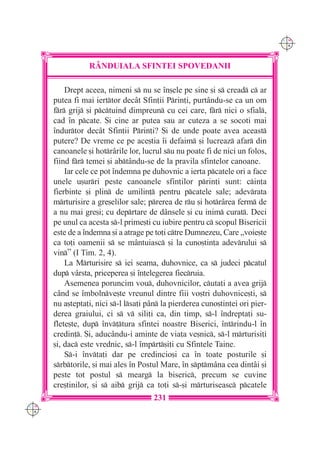 C M
                                                                               Y K




                 R+NDUIALA SFINTEI SPOVEDANII

          Drept aceea, nimeni s nu se `n[ele pe sine [i s cread c ar
      putea fi mai ierttor dec=t Sfin]ii Prin]i, purt=ndu-se ca un om
      fr grij [i pctuind dimpreun cu cei care, fr nici o sfial,
      cad `n pcate. {i cine ar putea sau ar cuteza a se socoti mai
      `ndurtor dec=t Sfin]ii Prin]i? {i de unde poate avea aceast
      putere? De vreme ce pe ace[tia `i defaim [i lucreaz afar din
      canoanele [i hotr=rile lor, lucrul su nu poate fi de nici un folos,
      fiind fr temei [i abt=ndu-se de la pravila sfintelor canoane.
          Iar cele ce pot `ndemna pe duhovnic a ierta pcatele ori a face
      unele u[urri peste canoanele sfin]ilor prin]i sunt: cin]a
      fierbinte [i plin de umilin] pentru pcatele sale; adevrata
      mrturisire a gre[elilor sale; prerea de ru [i hotr=rea ferm de
      a nu mai gre[i; cu deprtare de d=nsele [i cu inim curat. Deci
      pe unul ca acesta s-l prime[ti cu iubire pentru c scopul Bisericii
      este de a `ndemna [i a atrage pe to]i ctre Dumnezeu, Care „voie[te
      ca to]i oamenii s se m=ntuiasc [i la cuno[tin]a adevrului s
      vin” (I Tim. 2, 4).
          La Mrturisire s iei seama, duhovnice, ca s judeci pcatul
      dup v=rsta, priceperea [i `n]elegerea fiecruia.
          Asemenea poruncim vou, duhovnicilor, cuta]i a avea grij
      c=nd se `mbolnve[te vreunul dintre fiii vo[tri duhovnice[ti, s
      nu a[tepta]i, nici s-l lsa]i p=n la pierderea cuno[tin]ei ori pier-
      derea graiului, ci s v sili]i ca, din timp, s-l `ndrepta]i su-
      flete[te, dup `nv]tura sfintei noastre Biserici, `ntrindu-l `n
      credin]. {i, aduc=ndu-i aminte de via]a ve[nic, s-l mrturisi]i
      [i, dac este vrednic, s-l `mprt[i]i cu Sfintele Taine.
          S-i `nv]a]i dar pe credincio[i ca `n toate posturile [i
      srbtorile, [i mai ales `n Postul Mare, `n sptm=na cea dint=i [i
      peste tot postul s mearg la biseric, precum se cuvine
      cre[tinilor, [i s aib grij ca to]i s-[i mrturiseasc pcatele
                                      231
C M
Y K
 