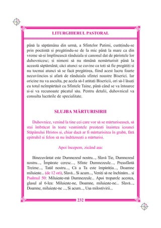 C M
Y K




                       LITURGHIERUL PASTORAL

      p=n la sptm=na din urm, a Sfintelor Patimi, cur]indu-se
      prin pocin] [i pregtindu-se de la mic p=n la mare ca din
      vreme s-[i `mplineasc r=nduiala [i canonul dat de printele lor
      duhovnicesc; [i nimeni s nu rm=n nemrturisit p=n la
      aceast sptm=n; cci atunci se cuvine ca to]i s fie pregti]i [i
      nu tocmai atunci s se fac pregtirea, fiind acest lucru foarte
      necuviincios [i afar de r=nduiala sfintei noastre Biserici. Iar
      oricine nu va asculta, pe acela s-l arta]i Bisericii, ori s-l lsa]i
      cu totul ne`mprt[it cu Sfintele Taine, p=n c=nd se va `ntoarce
      [i-[i va recunoa[te pcatul su. Pentru detalii, duhovnicul va
      consulta lucrrile de specialitate.


                        SLUJBA M|RTURISIRII

          Duhovnice, venind la tine cei care vor s se mrturiseasc, s
      stai `mbrcat `n toate ve[mintele preo]e[ti `naintea icoanei
      Stp=nului Hristos [i, chiar dac ar fi mrturisirea `n grab, fr
      epitrahil [i felon s nu `ndrzne[ti a mrturisi.

                           Apoi `ncepem, zic=nd a[a:

         Binecuv=ntat este Dumnezeul nostru..., Slav }ie, Dumnezeul
      nostru..., ~mprate ceresc..., Sfinte Dumnezeule..., Preasf=nt
      Treime..., Tatl nostru..., C a Ta este `mpr]ia..., Doamne
      miluie[te... (de 12 ori), Slav... {i acum..., Veni]i s ne `nchinm... [i
      Psalmul 50: Miluie[te-m Dumnezeule... Apoi troparele acestea,
      glasul al 6-lea: Miluie[te-ne, Doamne, miluie[te-ne... Slav...,
      Doamne, miluie[te-ne ..., {i acum..., U[a milostivirii...

                                        232
                                                                                   C M
                                                                                   Y K
 