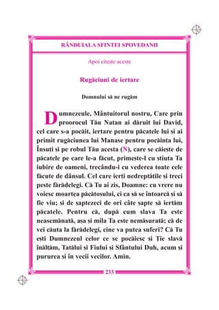 C M
                                                               Y K




               R+NDUIALA SFINTEI SPOVEDANII

                         Apoi cite[te aceste


                      Rugciuni de iertare

                      Domnului s ne rugm



        D      umnezeule, M=ntuitorul nostru, Care prin
               proorocul Tu Natan ai druit lui David,
      cel care s-a pocit, iertare pentru pcatele lui [i ai
      primit rugciunea lui Manase pentru pocin]a lui,
      ~nsu]i [i pe robul Tu acesta (N), care se cie[te de
      pcatele pe care le-a fcut, prime[te-l cu [tiuta Ta
      iubire de oameni, trec=ndu-i cu vederea toate cele
      fcute de d=nsul. Cel care ier]i nedrept]ile [i treci
      peste frdelegi. C Tu ai zis, Doamne: cu vrere nu
      voiesc moartea pctosului, ci ca s se `ntoarc [i s
      fie viu; [i de [aptezeci de ori c=te [apte s iertm
      pcatele. Pentru c, dup cum slava Ta este
      neasemnat, a[a [i mila Ta este nemsurat; c de
      vei cuta la frdelegi, cine va putea suferi? C Tu
      e[ti Dumnezeul celor ce se pociesc [i }ie slav
      `nl]m, Tatlui [i Fiului [i Sf=ntului Duh, acum [i
      pururea [i `n vecii vecilor. Amin.

                                233
C M
Y K
 