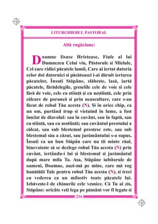 C M
Y K




                   LITURGHIERUL PASTORAL

                         Alt rugciune:


        D      oamne Iisuse Hristoase, Fiule al lui
               Dumnezeu Celui viu, Pstorule [i Mielule,
      Cel care ridici pcatele lumii, Care ai iertat datoria
      celor doi datornici [i pctoasei i-ai druit iertarea
      pcatelor, ~nsu]i Stp=ne, slbe[te, las, iart
      pcatele, frdelegile, gre[elile cele de voie [i cele
      fr de voie, cele cu [tiin] [i cu ne[tiin], cele prin
      clcare de porunc [i prin neascultare, care s-au
      fcut de robul Tu acesta (N). {i `n orice chip, ca
      un om, purt=nd trup [i vie]uind `n lume, a fost
      `n[elat de diavolul: sau `n cuv=nt, sau `n fapt, sau
      cu [tiin], sau cu ne[tiin]; sau cuv=ntul preotului a
      clcat, sau sub blestemul preo]esc este, sau sub
      blestemul su a czut, sau jurm=ntului s-a supus,
      ~nsu]i ca un bun Stp=n care nu ]ii minte rul,
      binevoie[te s se dezlege robul Tu acesta (N) prin
      cuv=nt, iert=ndu-i lui [i blestemul [i jurm=ntul
      dup mare mila Ta. A[a, Stp=ne iubitorule de
      oameni, Doamne, auzi-m pe mine, care m rog
      bunt]ii Tale pentru robul Tu acesta (N), [i treci
      cu vederea ca un milostiv toate pcatele lui.
      Izbve[te-l de chinurile cele ve[nice. C Tu ai zis,
      Stp=ne: oric=te ve]i lega pe pm=nt vor fi legate [i
                                234
                                                                 C M
                                                                 Y K
 