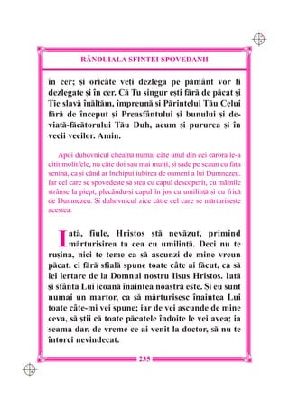 C M
                                                                             Y K




                 R+NDUIALA SFINTEI SPOVEDANII

      `n cer; [i oric=te ve]i dezlega pe pm=nt vor fi
      dezlegate [i `n cer. C Tu singur e[ti fr de pcat [i
      }ie slav `nl]m, `mpreun [i Printelui Tu Celui
      fr de `nceput [i Preasf=ntului [i bunului [i de-
      via]-fctorului Tu Duh, acum [i pururea [i `n
      vecii vecilor. Amin.

          Apoi duhovnicul cheam numai c=te unul din cei crora le-a
      citit molitfele, nu c=te doi sau mai mul]i, [i [ade pe scaun cu fa]a
      senin, ca [i c=nd ar `nchipui iubirea de oameni a lui Dumnezeu.
      Iar cel care se spovede[te s stea cu capul descoperit, cu m=inile
      str=nse la piept, plec=ndu-[i capul `n jos cu umilin] [i cu fric
      de Dumnezeu. {i duhovnicul zice ctre cel care se mrturise[te
      acestea:



         I  at, fiule, Hristos st nevzut, primind
            mrturisirea ta cea cu umilin]. Deci nu te
      ru[ina, nici te teme ca s ascunzi de mine vreun
      pcat, ci fr sfial spune toate c=te ai fcut, ca s
      iei iertare de la Domnul nostru Iisus Hristos. Iat
      [i sf=nta Lui icoan `naintea noastr este. {i eu sunt
      numai un martor, ca s mrturisesc `naintea Lui
      toate c=te-mi vei spune; iar de vei ascunde de mine
      ceva, s [tii c toate pcatele `ndoite le vei avea; ia
      seama dar, de vreme ce ai venit la doctor, s nu te
      `ntorci nevindecat.

                                     235
C M
Y K
 