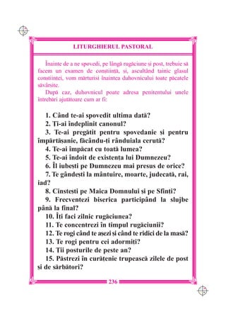 C M
Y K




                     LITURGHIERUL PASTORAL

          ~nainte de a ne spovedi, pe l=ng rugciune [i post, trebuie s
      facem un examen de con[tiin], [i, ascult=nd tainic glasul
      con[tiin]ei, vom mrturisi `naintea duhovnicului toate pcatele
      sv=r[ite.
          Dup caz, duhovnicul poate adresa penitentului unele
      `ntrebri ajuttoare cum ar fi:

         1. C=nd te-ai spovedit ultima dat?
         2. }i-ai `ndeplinit canonul?
         3. Te-ai pregtit pentru spovedanie [i pentru
      `mprt[anie, fc=ndu-]i r=nduiala cerut?
         4. Te-ai `mpcat cu toat lumea?
         5. Te-ai `ndoit de existen]a lui Dumnezeu?
         6. ~l iube[ti pe Dumnezeu mai presus de orice?
         7. Te g=nde[ti la m=ntuire, moarte, judecat, rai,
      iad?
         8. Cinste[ti pe Maica Domnului [i pe Sfin]i?
         9. Frecventezi biserica particip=nd la slujbe
      p=n la final?
         10. ~]i faci zilnic rugciunea?
         11. Te concentrezi `n timpul rugciunii?
         12. Te rogi c=nd te a[ezi [i c=nd te ridici de la mas?
         13. Te rogi pentru cei adormi]i?
         14. }ii posturile de peste an?
         15. Pstrezi `n cur]enie trupeasc zilele de post
      [i de srbtori?

                                     236
                                                                            C M
                                                                            Y K
 