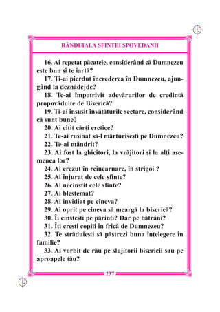 C M
                                                                  Y K




               R+NDUIALA SFINTEI SPOVEDANII

         16. Ai repetat pcatele, consider=nd c Dumnezeu
      este bun [i te iart?
         17. }i-ai pierdut `ncrederea `n Dumnezeu, ajun-
      g=nd la dezndejde?
         18. Te-ai `mpotrivit adevrurilor de credin]
      propovduite de Biseric?
         19. }i-ai `nsu[it `nv]turile sectare, consider=nd
      c sunt bune?
         20. Ai citit cr]i eretice?
         21. Te-ai ru[inat s-l mrturise[ti pe Dumnezeu?
         22. Te-ai m=ndrit?
         23. Ai fost la ghicitori, la vrjitori [i la al]i ase-
      menea lor?
         24. Ai crezut `n re`ncarnare, `n strigoi ?
         25. Ai `njurat de cele sfinte?
         26. Ai necinstit cele sfinte?
         27. Ai blestemat?
         28. Ai invidiat pe cineva?
         29. Ai oprit pe cineva s mearg la biseric?
         30. ~i cinste[ti pe prin]i? Dar pe btr=ni?
         31. ~]i cre[ti copiii `n fric de Dumnezeu?
         32. Te strduie[ti s pstrezi buna `n]elegere `n
      familie?
         33. Ai vorbit de ru pe slujitorii bisericii sau pe
      aproapele tu?

                                237
C M
Y K
 