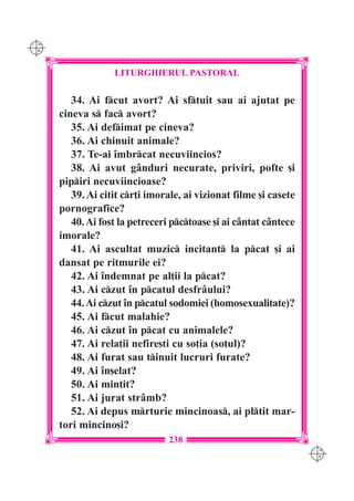 C M
Y K




                   LITURGHIERUL PASTORAL

         34. Ai fcut avort? Ai sftuit sau ai ajutat pe
      cineva s fac avort?
         35. Ai defimat pe cineva?
         36. Ai chinuit animale?
         37. Te-ai `mbrcat necuviincios?
         38. Ai avut g=nduri necurate, priviri, pofte [i
      pipiri necuviincioase?
         39. Ai citit cr]i imorale, ai vizionat filme [i casete
      pornografice?
         40. Ai fost la petreceri pctoase [i ai c=ntat c=ntece
      imorale?
         41. Ai ascultat muzic incitant la pcat [i ai
      dansat pe ritmurile ei?
         42. Ai `ndemnat pe al]ii la pcat?
         43. Ai czut `n pcatul desfr=ului?
         44. Ai czut `n pcatul sodomiei (homosexualitate)?
         45. Ai fcut malahie?
         46. Ai czut `n pcat cu animalele?
         47. Ai rela]ii nefire[ti cu so]ia (so]ul)?
         48. Ai furat sau tinuit lucruri furate?
         49. Ai `n[elat?
         50. Ai min]it?
         51. Ai jurat str=mb?
         52. Ai depus mrturie mincinoas, ai pltit mar-
      tori mincino[i?
                                238
                                                                   C M
                                                                   Y K
 