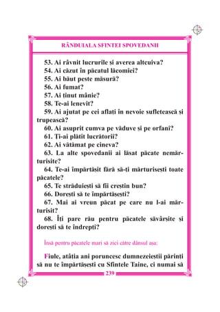 C M
                                                                Y K




               R+NDUIALA SFINTEI SPOVEDANII

         53. Ai r=vnit lucrurile [i averea altcuiva?
         54. Ai czut `n pcatul lcomiei?
         55. Ai but peste msur?
         56. Ai fumat?
         57. Ai ]inut m=nie?
         58. Te-ai lenevit?
         59. Ai ajutat pe cei afla]i `n nevoie sufleteasc [i
      trupeasc?
         60. Ai asuprit cumva pe vduve [i pe orfani?
         61. }i-ai pltit lucrtorii?
         62. Ai vtmat pe cineva?
         63. La alte spovedanii ai lsat pcate nemr-
      turisite?
         64. Te-ai `mprt[it fr s-]i mrturise[ti toate
      pcatele?
         65. Te strduie[ti s fii cre[tin bun?
         66. Dore[ti s te `mprt[e[ti?
         67. Mai ai vreun pcat pe care nu l-ai mr-
      turisit?
         68. ~]i pare ru pentru pcatele sv=r[ite [i
      dore[ti s te `ndrep]i?

        ~ns pentru pcatele mari s zici ctre d=nsul a[a:

         Fiule, at=]ia ani poruncesc dumnezeie[tii prin]i
      s nu te `mprt[e[ti cu Sfintele Taine, ci numai s
                                   239
C M
Y K
 