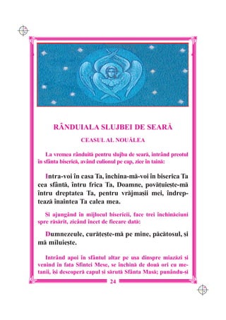 C M
Y K




            R+NDUIALA SLUJBEI DE SEAR|
                       CEASUL AL NOU|LEA

          La vremea r=nduit pentru slujba de sear, intr=nd preotul
      `n sf=nta biseric, av=nd culionul pe cap, zice `n tain:

         Intra-voi `n casa Ta, `nchina-m-voi `n biserica Ta
      cea sf=nt, `ntru frica Ta, Doamne, pov]uie[te-m
      `ntru dreptatea Ta, pentru vrjma[ii mei, `ndrep-
      teaz `naintea Ta calea mea.
         {i ajung=nd `n mijlocul bisericii, face trei `nchinciuni
      spre rsrit, zic=nd `ncet de fiecare dat:

        Dumnezeule, cur]e[te-m pe mine, pctosul, [i
      m miluie[te.

         Intr=nd apoi `n sf=ntul altar pe u[a dinspre miazzi [i
      venind `n fa]a Sfintei Mese, se `nchin de dou ori cu me-
      tanii, `[i descoper capul [i srut Sf=nta Mas; pun=ndu-[i
                                   24
                                                                       C M
                                                                       Y K
 