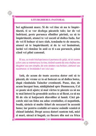 C M
Y K




                      LITURGHIERUL PASTORAL

      bei aghiazm mare. {i de vei ]ine s nu te `mpr-
      t[e[ti, ]i se vor dezlega pcatele tale; iar de vei
      `ndrzni, peste porunca sfin]ilor prin]i, ca s te
      `mprt[e[ti, atunci te vei socoti al doilea Iuda. Iar
      de vei fi bolnav [i tare slab, tem=ndu-te de moarte,
      atunci s te `mprt[e[ti; [i de te vei `nsnto[i,
      iar[i vei rm=ne `n anii ce ]i s-au poruncit, p=n
      c=nd vei plini canonul.

         {i a[a, cu toat `n]elepciunea [i purtarea de grij, s iei seama
      celor care se mrturisesc la tine, ]in=nd seam de este slujba[ sau
      dregtor sau om simplu; de este sntos sau bolnav; crturar sau
      necrturar; [i `nv]=ndu-l s-i zici a[a:

          Iat, de acum de toate acestea dator e[ti s te
      pze[ti, de vreme ce te-ai botezat cu al doilea botez,
      dup r=nduiala Tainelor cre[tine[ti. Pune, dar, de
      acum `nceput bun, ndjduind spre Dumnezeu, Cel
      ce poate s-]i ajute; [i mai v=rtos te pze[te ca s nu
      te mai `ntorci la gre[ealele acelea ce ai fcut, ca s nu
      fii de r=s [i batjocur diavolilor [i lumii. Cci p-
      catele nici un folos nu aduc cre[tinilor, ci neputin],
      boal, srcie [i multe feluri de necazuri `n aceast
      lume; iar pentru cealalt arvunesc os=nd ve[nic [i
      chinul iadului. Drept aceea datori suntem to]i, mici
      [i mari, sraci [i boga]i, ca fiecare din noi cu frica
                                     240
                                                                             C M
                                                                             Y K
 
