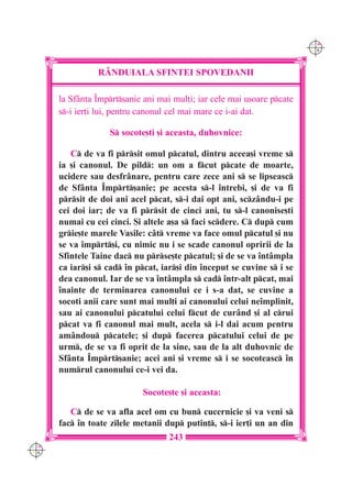 C M
                                                                         Y K




                R+NDUIALA SFINTEI SPOVEDANII

      la Sf=nta ~mprt[anie ani mai mul]i; iar cele mai u[oare pcate
      s-i ier]i lui, pentru canonul cel mai mare ce i-ai dat.

                   S socote[ti [i aceasta, duhovnice:

         C de va fi prsit omul pcatul, dintru aceea[i vreme s
      ia [i canonul. De pild: un om a fcut pcate de moarte,
      ucidere sau desfr=nare, pentru care zece ani s se lipseasc
      de Sf=nta ~mprt[anie; pe acesta s-l `ntrebi, [i de va fi
      prsit de doi ani acel pcat, s-i dai opt ani, scz=ndu-i pe
      cei doi iar; de va fi prsit de cinci ani, tu s-l canonise[ti
      numai cu cei cinci. {i altele a[a s faci scdere. C dup cum
      grie[te marele Vasile: c=t vreme va face omul pcatul [i nu
      se va `mprt[i, cu nimic nu i se scade canonul opririi de la
      Sfintele Taine dac nu prse[te pcatul; [i de se va `nt=mpla
      ca iar[i s cad `n pcat, iar[i din `nceput se cuvine s i se
      dea canonul. Iar de se va `nt=mpla s cad `ntr-alt pcat, mai
      `nainte de terminarea canonului ce i s-a dat, se cuvine a
      socoti anii care sunt mai mul]i ai canonului celui ne`mplinit,
      sau ai canonului pcatului celui fcut de cur=nd [i al crui
      pcat va fi canonul mai mult, acela s i-l dai acum pentru
      am=ndou pcatele; [i dup facerea pcatului celui de pe
      urm, de se va fi oprit de la sine, sau de la alt duhovnic de
      Sf=nta ~mprt[anie; acei ani [i vreme s i se socoteasc `n
      numrul canonului ce-i vei da.

                            Socote[te [i aceasta:

         C de se va afla acel om cu bun cucernicie [i va veni s
      fac `n toate zilele metanii dup putin], s-i ier]i un an din
                                    243
C M
Y K
 
