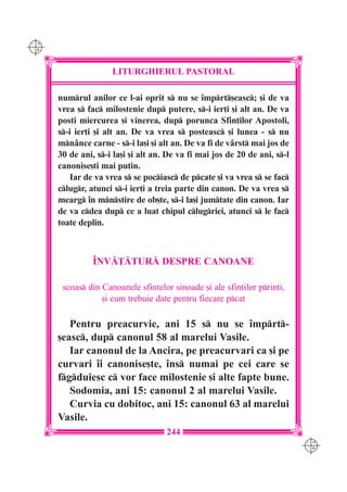 C M
Y K




                     LITURGHIERUL PASTORAL

      numrul anilor ce l-ai oprit s nu se `mprt[easc; [i de va
      vrea s fac milostenie dup putere, s-i ier]i [i alt an. De va
      posti miercurea [i vinerea, dup porunca Sfin]ilor Apostoli,
      s-i ier]i [i alt an. De va vrea s posteasc [i lunea - s nu
      mn=nce carne - s-i la[i [i alt an. De va fi de v=rst mai jos de
      30 de ani, s-i la[i [i alt an. De va fi mai jos de 20 de ani, s-l
      canonise[ti mai pu]in.
          Iar de va vrea s se pociasc de pcate [i va vrea s se fac
      clugr, atunci s-i ier]i a treia parte din canon. De va vrea s
      mearg `n mnstire de ob[te, s-i la[i jumtate din canon. Iar
      de va cdea dup ce a luat chipul clugriei, atunci s le fac
      toate deplin.



                ~NV|}|TUR| DESPRE CANOANE

       scoas din Canoanele sfintelor sinoade [i ale sfin]ilor prin]i,
                  [i cum trebuie date pentru fiecare pcat

         Pentru preacurvie, ani 15 s nu se `mprt-
      [easc, dup canonul 58 al marelui Vasile.
         Iar canonul de la Ancira, pe preacurvari ca [i pe
      curvari `i canonise[te, `ns numai pe cei care se
      fgduiesc c vor face milostenie [i alte fapte bune.
         Sodomia, ani 15: canonul 2 al marelui Vasile.
         Curvia cu dobitoc, ani 15: canonul 63 al marelui
      Vasile.
                                     244
                                                                            C M
                                                                            Y K
 