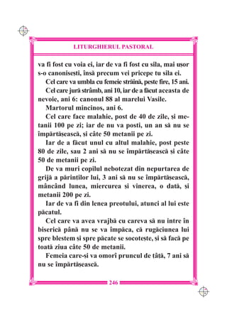 C M
Y K




                   LITURGHIERUL PASTORAL

      va fi fost cu voia ei, iar de va fi fost cu sila, mai u[or
      s-o canonise[ti, `ns precum vei pricepe tu sila ei.
         Cel care va umbla cu femeie strin, peste fire, 15 ani.
         Cel care jur str=mb, ani 10, iar de a fcut aceasta de
      nevoie, ani 6: canonul 88 al marelui Vasile.
         Martorul mincinos, ani 6.
         Cel care face malahie, post de 40 de zile, [i me-
      tanii 100 pe zi; iar de nu va posti, un an s nu se
      `mprt[easc, [i c=te 50 metanii pe zi.
         Iar de a fcut unul cu altul malahie, post peste
      80 de zile, sau 2 ani s nu se `mprt[easc [i c=te
      50 de metanii pe zi.
         De va muri copilul nebotezat din nepurtarea de
      grij a prin]ilor lui, 3 ani s nu se `mprt[easc,
      m=nc=nd lunea, miercurea [i vinerea, o dat, [i
      metanii 200 pe zi.
         Iar de va fi din lenea preotului, atunci al lui este
      pcatul.
         Cel care va avea vrajb cu careva s nu intre `n
      biseric p=n nu se va `mpca, c rugciunea lui
      spre blestem [i spre pcate se socote[te, [i s fac pe
      toat ziua c=te 50 de metanii.
         Femeia care-[i va omor` pruncul de ]=], 7 ani s
      nu se `mprt[easc.

                                 246
                                                                    C M
                                                                    Y K
 