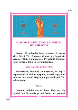 C M
                                                             Y K




        ACATISTUL M+NTUITORULUI NOSTRU
                  IISUS HRISTOS


         Preotul d obi[nuita binecuv=ntare [i strana
      zice: Slav }ie, Dumnezeul nostru... ~mprate
      ceresc... Sfinte Dumnezeule... Preasf=nt Treime...
      Tatl nostru... C a Ta este `mpr]ia...
                  Apoi, troparele, glasul al 6-lea:

        Miluie[te-ne, Doamne, miluie[te-ne, c nepri-
      cep=ndu-ne de nici un rspuns, aceast rugciune
      aducem ]ie, ca unui Stp=n, noi pcto[ii robii Ti,
      miluie[te-ne.

                              Slav...

        Doamne, miluie[te-ne c `ntru Tine am n-
      djduit; nu Te m=nia pe noi foarte, nici pomeni
                                247
C M
Y K
 