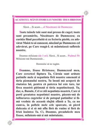 C M
                                                                       Y K




      ACATISTUL M+NTUITORULUI NOSTRU IISUS HRISTOS

             Slav..., {i acum..., al Nsctoarei de Dumnezeu:

        Toate tainele tale sunt mai presus de cuget; toate
      sunt preamrite, Nsctoare de Dumnezeu; cu
      cur]ia fiind pecetluit [i cu fecioria pzit, cu ade-
      vrat Maic te-ai cunoscut, nsc=nd pe Dumnezeu cel
      adevrat, pe Care roag-L s m=ntuiasc sufletele
      noastre.
        Doamne miluie[te (de 3 ori). Slav... {i acum... Psalmul 50:
      Miluie[te-m Dumnezeule...

                         Domnului s ne rugm.

         Doamne, Iisuse Hristoase, Dumnezeul meu,
      Care cercetezi fptura Ta, Cruia sunt artate
      patimile mele [i neputin]a firii noastre omene[ti [i
      tria pizma[ului nostru, Tu `nsu]i m acoper de
      rutatea lui, pentru c puterea lui este tare, iar
      firea noastr ptima[ [i tria neputincioas. Tu,
      dar, o, Bunule, Cel ce [tii neputin]a noastr, Care [i
      por]i greutatea neputin]ei noastre, pze[te-m de
      tulburarea cugetelor [i de potopul patimilor [i f-
      m vrednic de aceast slujb sf=nt a Ta, ca nu
      cumva, `n poftele mele cele spurcate, s pierd
      dulcea]a ei [i s m aflu fr de ru[ine [i fr de
      fric `naintea Ta. Ci, Doamne, preadulcele meu
      Iisuse, miluie[te-m [i m m=ntuie[te.
                                   249
C M
Y K
 