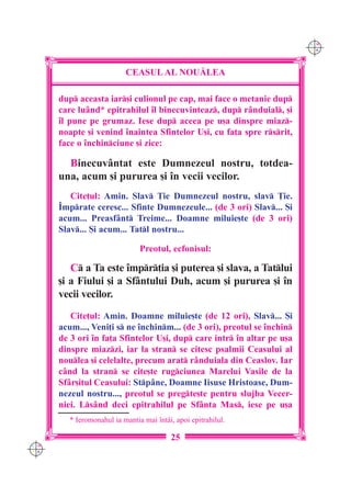 C M
                                                                         Y K




                           CEASUL AL NOU|LEA

      dup aceasta iar[i culionul pe cap, mai face o metanie dup
      care lu=nd* epitrahilul `l binecuvinteaz, dup r=nduial, [i
      `l pune pe grumaz. Iese dup aceea pe u[a dinspre miaz-
      noapte [i venind `naintea Sfintelor U[i, cu fa]a spre rsrit,
      face o `nchinciune [i zice:

        Binecuv=ntat este Dumnezeul nostru, totdea-
      una, acum [i pururea [i `n vecii vecilor.
         Cite]ul: Amin. Slav }ie Dumnezeul nostru, slav }ie.
      ~mprate ceresc... Sfinte Dumnezeule... (de 3 ori) Slav... {i
      acum... Preasf=nt Treime... Doamne miluie[te (de 3 ori)
      Slav... {i acum... Tatl nostru...

                                Preotul, ecfonisul:

         C a Ta este `mpr]ia [i puterea [i slava, a Tatlui
      [i a Fiului [i a Sf=ntului Duh, acum [i pururea [i `n
      vecii vecilor.
         Cite]ul: Amin. Doamne miluie[te (de 12 ori), Slav... {i
      acum..., Veni]i s ne `nchinm... (de 3 ori), preotul se `nchin
      de 3 ori `n fa]a Sfintelor U[i, dup care intr `n altar pe u[a
      dinspre miazzi, iar la stran se citesc psalmii Ceasului al
      noulea [i celelalte, precum arat r=nduiala din Ceaslov. Iar
      c=nd la stran se cite[te rugciunea Marelui Vasile de la
      Sf=r[itul Ceasului: Stp=ne, Doamne Iisuse Hristoase, Dum-
      nezeul nostru..., preotul se pregte[te pentru slujba Vecer-
      niei. Ls=nd deci epitrahilul pe Sf=nta Mas, iese pe u[a
         * Ieromonahul ia mantia mai `nt=i, apoi epitrahilul.

                                          25
C M
Y K
 