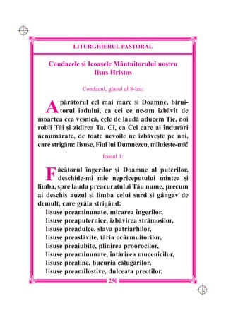 C M
Y K




                  LITURGHIERUL PASTORAL

         Condacele [i Icoasele M=ntuitorului nostru
                        Iisus Hristos

                      Condacul, glasul al 8-lea:


        A     prtorul cel mai mare [i Doamne, birui-
              torul iadului, ca cei ce ne-am izbvit de
      moartea cea ve[nic, cele de laud aducem }ie, noi
      robii Ti [i zidirea Ta. Ci, ca Cel care ai `ndurri
      nenumrate, de toate nevoile ne izbve[te pe noi,
      care strigm: Iisuse, Fiul lui Dumnezeu, miluie[te-m!
                              Icosul 1:


        F    ctorul `ngerilor [i Doamne al puterilor,
             deschide-mi mie nepriceputului mintea [i
      limba, spre lauda preacuratului Tu nume, precum
      ai deschis auzul [i limba celui surd [i g=ngav de
      demult, care gria strig=nd:
         Iisuse preaminunate, mirarea `ngerilor,
         Iisuse preaputernice, izbvirea strmo[ilor,
         Iisuse preadulce, slava patriarhilor,
         Iisuse preaslvite, tria oc=rmuitorilor,
         Iisuse preaiubite, plinirea proorocilor,
         Iisuse preaminunate, `ntrirea mucenicilor,
         Iisuse prealine, bucuria clugrilor,
         Iisuse preamilostive, dulcea]a preo]ilor,
                                 250
                                                               C M
                                                               Y K
 