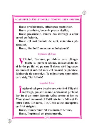 C M
                                                               Y K




      ACATISTUL M+NTUITORULUI NOSTRU IISUS HRISTOS

         Iisuse prea`ndurate, `nfr=narea pustnicilor,
         Iisuse preadulce, bucuria preacuvio[ilor,
         Iisuse preacurate, mintea cea `ntreag a celor
      cura]i cu fecioria,
         Iisuse cel mai `nainte de veci, m=ntuirea p-
      cto[ilor,
         Iisuse, Fiul lui Dumnezeu, miluie[te-m!
                         Condacul al 2-lea:


        V     z=nd, Doamne, pe vduva care pl=ngea
              foarte [i, precum atunci, milostivindu-Te,
      ai `nviat pe fiul ei, pe care `l ducea s-l `ngroape,
      a[a `nviaz [i sufletul meu cel omor=t cu pcatele,
      Iubitorule de oameni, [i Te milostive[te spre mine,
      care strig }ie: Aliluia!
                          Icosul al 2-lea:


        ~   n]elesul cel greu de ptruns, cut=nd Filip s-l
            `n]eleag, gria: Doamne, arat nou pe Tatl.
      Iar Tu ai zis ctre d=nsul: At=ta vreme ai fost cu
      Mine [i n-ai cunoscut c Tatl este `ntru Mine [i Eu
      `ntru Tatl? De aceea, }ie, Celui ce e[ti necuprins,
      cu fric strigm:
         Iisuse, Dumnezeule cel mai `nainte de veci,
         Iisuse, ~mpratul cel preaputernic,
                                251
C M
Y K
 