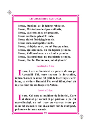 C M
Y K




                  LITURGHIERUL PASTORAL

        Iisuse, Stp=nul cel `ndelung-rbdtor,
        Iisuse, M=ntuitorul cel preamilostiv,
        Iisuse, pzitorul meu cel preabun,
        Iisuse cur]e[te pcatele mele.
        Iisuse ridic frdelegile mele.
        Iisuse iart nedrept]ile mele.
        Iisuse, ndejdea mea, nu m lsa pe mine.
        Iisuse, ajutorul meu, nu m lepda pe mine.
        Iisuse, Ziditorul meu, nu m uita pe mine.
        Iisuse, Pstorul meu, nu m pierde pe mine.
        Iisuse, Fiul lui Dumnezeu, miluie[te-m!
                        Condacul al 3-lea:


        I  isuse, Care ai `mbrcat cu putere de sus pe
           Apostolii Ti, care [edeau `n Ierusalim,
      `mbrac-m [i pe mine cel golit de toate faptele cele
      bune, cu cldura Duhului Tu celui Sf=nt, [i-mi d
      mie s c=nt }ie cu dragoste: Aliluia!
                          Icosul al 3-lea:


        I  isuse, Cel care ai mul]ime de `ndurri, Care
           ai chemat pe vame[i [i pe pcto[i [i pe cei
      necredincio[i, nu m trece cu vederea acum pe
      mine cel asemenea lor; ci, ca ni[te mir de mult pre],
      prime[te c=ntarea aceasta:
                               252
                                                              C M
                                                              Y K
 