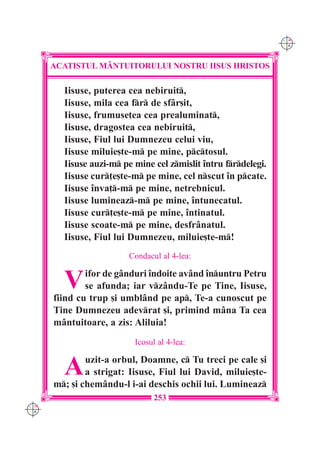 C M
                                                                Y K




      ACATISTUL M+NTUITORULUI NOSTRU IISUS HRISTOS

        Iisuse, puterea cea nebiruit,
        Iisuse, mila cea fr de sf=r[it,
        Iisuse, frumuse]ea cea prealuminat,
        Iisuse, dragostea cea nebiruit,
        Iisuse, Fiul lui Dumnezeu celui viu,
        Iisuse miluie[te-m pe mine, pctosul.
        Iisuse auzi-m pe mine cel zmislit `ntru frdelegi.
        Iisuse cur]e[te-m pe mine, cel nscut `n pcate.
        Iisuse `nva]-m pe mine, netrebnicul.
        Iisuse lumineaz-m pe mine, `ntunecatul.
        Iisuse cur]e[te-m pe mine, `ntinatul.
        Iisuse scoate-m pe mine, desfr=natul.
        Iisuse, Fiul lui Dumnezeu, miluie[te-m!
                        Condacul al 4-lea:


        V     ifor de g=nduri `ndoite av=nd `nuntru Petru
              se afunda; iar vz=ndu-Te pe Tine, Iisuse,
      fiind cu trup [i umbl=nd pe ap, Te-a cunoscut pe
      Tine Dumnezeu adevrat [i, primind m=na Ta cea
      m=ntuitoare, a zis: Aliluia!
                          Icosul al 4-lea:


        A     uzit-a orbul, Doamne, c Tu treci pe cale [i
              a strigat: Iisuse, Fiul lui David, miluie[te-
      m; [i chem=ndu-l i-ai deschis ochii lui. Lumineaz
                               253
C M
Y K
 