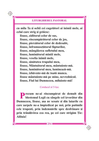 C M
Y K




                  LITURGHIERUL PASTORAL

      cu mila Ta [i ochii cei cugettori ai inimii mele, ai
      celui care strig [i griesc:
         Iisuse, ziditorul celor de sus,
         Iisuse, rscumprtorul celor de jos,
         Iisuse, pierztorul celor de dedesubt,
         Iisuse, `nfrumuse]torul fpturilor,
         Iisuse, m=ng=ierea sufletului meu,
         Iisuse, lumintorul min]ii mele,
         Iisuse, veselia inimii mele,
         Iisuse, sntatea trupului meu,
         Iisuse, M=ntuitorul meu, m=ntuie[te-m.
         Iisuse, lumintorul meu, lumineaz-m.
         Iisuse, izbve[te-m de toat munca.
         Iisuse m=ntuie[te-m pe mine, nevrednicul.
         Iisuse, Fiul lui Dumnezeu, miluie[te-m!

                        Condacul al 5-lea:



        P    recum ne-ai rscumprat de demult din
             blestemul Legii cu s=ngele cel izvor=tor din
      Dumnezeu, Iisuse, a[a ne scoate [i din la]urile cu
      care [arpele ne-a `mpiedicat pe noi, prin patimile
      cele trupe[ti, prin `ndemnrile spre desfr=nare [i
      prin tr=ndvirea cea rea, pe cei care strigm }ie:
      Aliluia!

                               254
                                                              C M
                                                              Y K
 