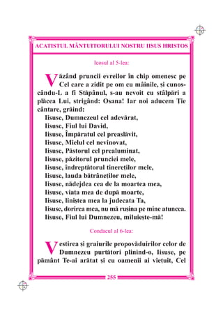 C M
                                                              Y K




      ACATISTUL M+NTUITORULUI NOSTRU IISUS HRISTOS

                          Icosul al 5-lea:


        V     z=nd pruncii evreilor `n chip omenesc pe
              Cel care a zidit pe om cu m=inile, [i cunos-
      c=ndu-L a fi Stp=nul, s-au nevoit cu st=lpri a
      plcea Lui, strig=nd: Osana! Iar noi aducem }ie
      c=ntare, grind:
         Iisuse, Dumnezeul cel adevrat,
         Iisuse, Fiul lui David,
         Iisuse, ~mpratul cel preaslvit,
         Iisuse, Mielul cel nevinovat,
         Iisuse, Pstorul cel prealuminat,
         Iisuse, pzitorul prunciei mele,
         Iisuse, `ndrepttorul tinere]ilor mele,
         Iisuse, lauda btr=ne]ilor mele,
         Iisuse, ndejdea cea de la moartea mea,
         Iisuse, via]a mea de dup moarte,
         Iisuse, lini[tea mea la judecata Ta,
         Iisuse, dorirea mea, nu m ru[ina pe mine atuncea.
         Iisuse, Fiul lui Dumnezeu, miluie[te-m!
                        Condacul al 6-lea:


        V   estirea [i graiurile propovduirilor celor de
            Dumnezeu purttori plinind-o, Iisuse, pe
      pm=nt Te-ai artat [i cu oamenii ai vie]uit, Cel

                               255
C M
Y K
 