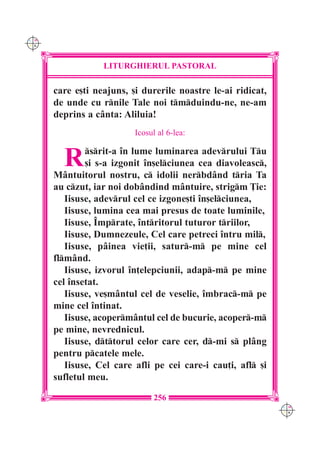 C M
Y K




                  LITURGHIERUL PASTORAL

      care e[ti neajuns, [i durerile noastre le-ai ridicat,
      de unde cu rnile Tale noi tmduindu-ne, ne-am
      deprins a c=nta: Aliluia!
                          Icosul al 6-lea:


        R     srit-a `n lume luminarea adevrului Tu
              [i s-a izgonit `n[elciunea cea diavoleasc,
      M=ntuitorul nostru, c idolii nerbd=nd tria Ta
      au czut, iar noi dob=ndind m=ntuire, strigm }ie:
         Iisuse, adevrul cel ce izgone[ti `n[elciunea,
         Iisuse, lumina cea mai presus de toate luminile,
         Iisuse, ~mprate, `ntritorul tuturor triilor,
         Iisuse, Dumnezeule, Cel care petreci `ntru mil,
         Iisuse, p=inea vie]ii, satur-m pe mine cel
      flm=nd.
         Iisuse, izvorul `n]elepciunii, adap-m pe mine
      cel `nsetat.
         Iisuse, ve[m=ntul cel de veselie, `mbrac-m pe
      mine cel `ntinat.
         Iisuse, acoperm=ntul cel de bucurie, acoper-m
      pe mine, nevrednicul.
         Iisuse, dttorul celor care cer, d-mi s pl=ng
      pentru pcatele mele.
         Iisuse, Cel care afli pe cei care-i cau]i, afl [i
      sufletul meu.

                               256
                                                              C M
                                                              Y K
 