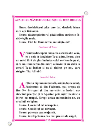C M
                                                                 Y K




      ACATISTUL M+NTUITORULUI NOSTRU IISUS HRISTOS

        Iisuse, deschiztorul celor care bat, deschide inima
      mea cea ticloas.
        Iisuse, rscumprtorul pcto[ilor, cur]e[te f-
      rdelegile mele.
        Iisuse, Fiul lui Dumnezeu, miluie[te-m!
                         Condacul al 7-lea:


        V     r=nd s descoperi taina cea ascuns din veac,
              ca o oaie la junghiere Te-ai adus, Iisuse, [i ca
      un miel, fr de glas `naintea celui ce-l tunde pe el,
      [i ca un Dumnezeu din mor]i ai `nviat [i cu slav la
      ceruri Te-ai `nl]at [i ne-ai ridicat pe noi, care
      strigm }ie: Aliluia!
                           Icosul al 7-lea:


        A     rtat-a fptur minunat, art=ndu-Se nou,
              Fctorul; c din Fecioar, mai presus de
      fire S-a `ntrupat [i din morm=nt a `nviat, ne-
      stric=nd pece]ile, [i la Apostoli prin u[ile `ncuiate a
      intrat cu trupul. Drept aceea minun=ndu-ne, cu
      credin] strigm:
         Iisuse, Cuv=ntul cel necuprins,
         Iisuse, Cuv=ntul cel nevzut,
         Iisuse, puterea cea neajuns,
         Iisuse, `n]elepciunea cea mai presus de cuget,
                                257
C M
Y K
 