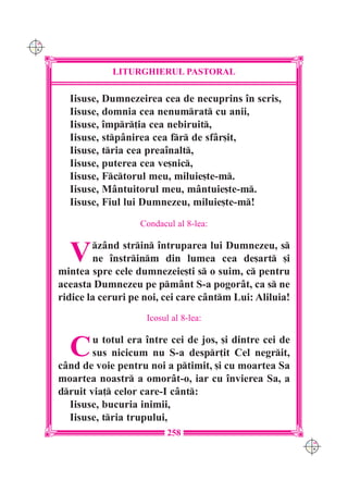 C M
Y K




                  LITURGHIERUL PASTORAL

        Iisuse, Dumnezeirea cea de necuprins `n scris,
        Iisuse, domnia cea nenumrat cu anii,
        Iisuse, `mpr]ia cea nebiruit,
        Iisuse, stp=nirea cea fr de sf=r[it,
        Iisuse, tria cea prea`nalt,
        Iisuse, puterea cea ve[nic,
        Iisuse, Fctorul meu, miluie[te-m.
        Iisuse, M=ntuitorul meu, m=ntuie[te-m.
        Iisuse, Fiul lui Dumnezeu, miluie[te-m!
                         Condacul al 8-lea:


        V     z=nd strin `ntruparea lui Dumnezeu, s
              ne `nstrinm din lumea cea de[art [i
      mintea spre cele dumnezeie[ti s o suim, c pentru
      aceasta Dumnezeu pe pm=nt S-a pogor=t, ca s ne
      ridice la ceruri pe noi, cei care c=ntm Lui: Aliluia!
                          Icosul al 8-lea:


        C     u totul era `ntre cei de jos, [i dintre cei de
              sus nicicum nu S-a despr]it Cel negrit,
      c=nd de voie pentru noi a ptimit, [i cu moartea Sa
      moartea noastr a omor=t-o, iar cu `nvierea Sa, a
      druit via] celor care-I c=nt:
        Iisuse, bucuria inimii,
        Iisuse, tria trupului,
                                258
                                                               C M
                                                               Y K
 