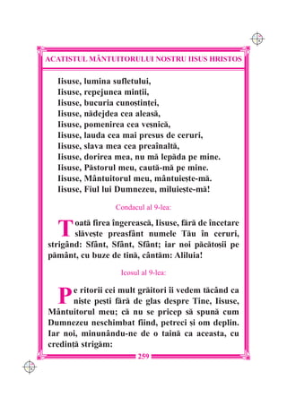 C M
                                                               Y K




      ACATISTUL M+NTUITORULUI NOSTRU IISUS HRISTOS

        Iisuse, lumina sufletului,
        Iisuse, repejunea min]ii,
        Iisuse, bucuria cuno[tin]ei,
        Iisuse, ndejdea cea aleas,
        Iisuse, pomenirea cea ve[nic,
        Iisuse, lauda cea mai presus de ceruri,
        Iisuse, slava mea cea prea`nalt,
        Iisuse, dorirea mea, nu m lepda pe mine.
        Iisuse, Pstorul meu, caut-m pe mine.
        Iisuse, M=ntuitorul meu, m=ntuie[te-m.
        Iisuse, Fiul lui Dumnezeu, miluie[te-m!
                         Condacul al 9-lea:


        T    oat firea `ngereasc, Iisuse, fr de `ncetare
             slve[te preasf=nt numele Tu `n ceruri,
      strig=nd: Sf=nt, Sf=nt, Sf=nt; iar noi pcto[ii pe
      pm=nt, cu buze de tin, c=ntm: Aliluia!
                          Icosul al 9-lea:


        P    e ritorii cei mult gritori `i vedem tc=nd ca
             ni[te pe[ti fr de glas despre Tine, Iisuse,
      M=ntuitorul meu; c nu se pricep s spun cum
      Dumnezeu neschimbat fiind, petreci [i om deplin.
      Iar noi, minun=ndu-ne de o tain ca aceasta, cu
      credin] strigm:
                                259
C M
Y K
 