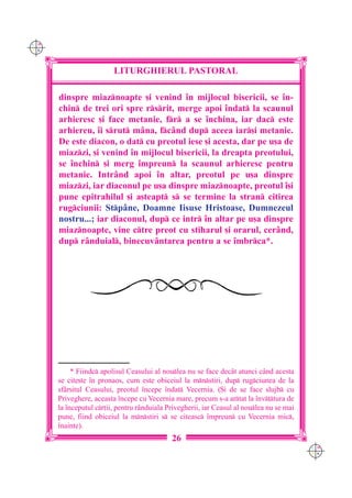 C M
Y K




                         LITURGHIERUL PASTORAL

      dinspre miaznoapte [i venind `n mijlocul bisericii, se `n-
      chin de trei ori spre rsrit, merge apoi `ndat la scaunul
      arhieresc [i face metanie, fr a se `nchina, iar dac este
      arhiereu, `i srut m=na, fc=nd dup aceea iar[i metanie.
      De este diacon, o dat cu preotul iese [i acesta, dar pe u[a de
      miazzi, [i venind `n mijlocul bisericii, la dreapta preotului,
      se `nchin [i merg `mpreun la scaunul arhieresc pentru
      metanie. Intr=nd apoi `n altar, preotul pe u[a dinspre
      miazzi, iar diaconul pe u[a dinspre miaznoapte, preotul `[i
      pune epitrahilul [i a[teapt s se termine la stran citirea
      rugciunii: Stp=ne, Doamne Iisuse Hristoase, Dumnezeul
      nostru...; iar diaconul, dup ce intr `n altar pe u[a dinspre
      miaznoapte, vine ctre preot cu stiharul [i orarul, cer=nd,
      dup r=nduial, binecuv=ntarea pentru a se `mbrca*.




           * Fiindc apolisul Ceasului al noulea nu se face dec=t atunci c=nd acesta
      se cite[te `n pronaos, cum este obiceiul la mnstiri, dup rugciunea de la
      sf=r[itul Ceasului, preotul `ncepe `ndat Vecernia. ({i de se face slujb cu
      Priveghere, aceasta `ncepe cu Vecernia mare, precum s-a artat la `nv]tura de
      la `nceputul cr]ii, pentru r=nduiala Privegherii, iar Ceasul al noulea nu se mai
      pune, fiind obiceiul la mnstiri s se citeasc `mpreun cu Vecernia mic,
      `nainte).
                                             26
                                                                                           C M
                                                                                           Y K
 